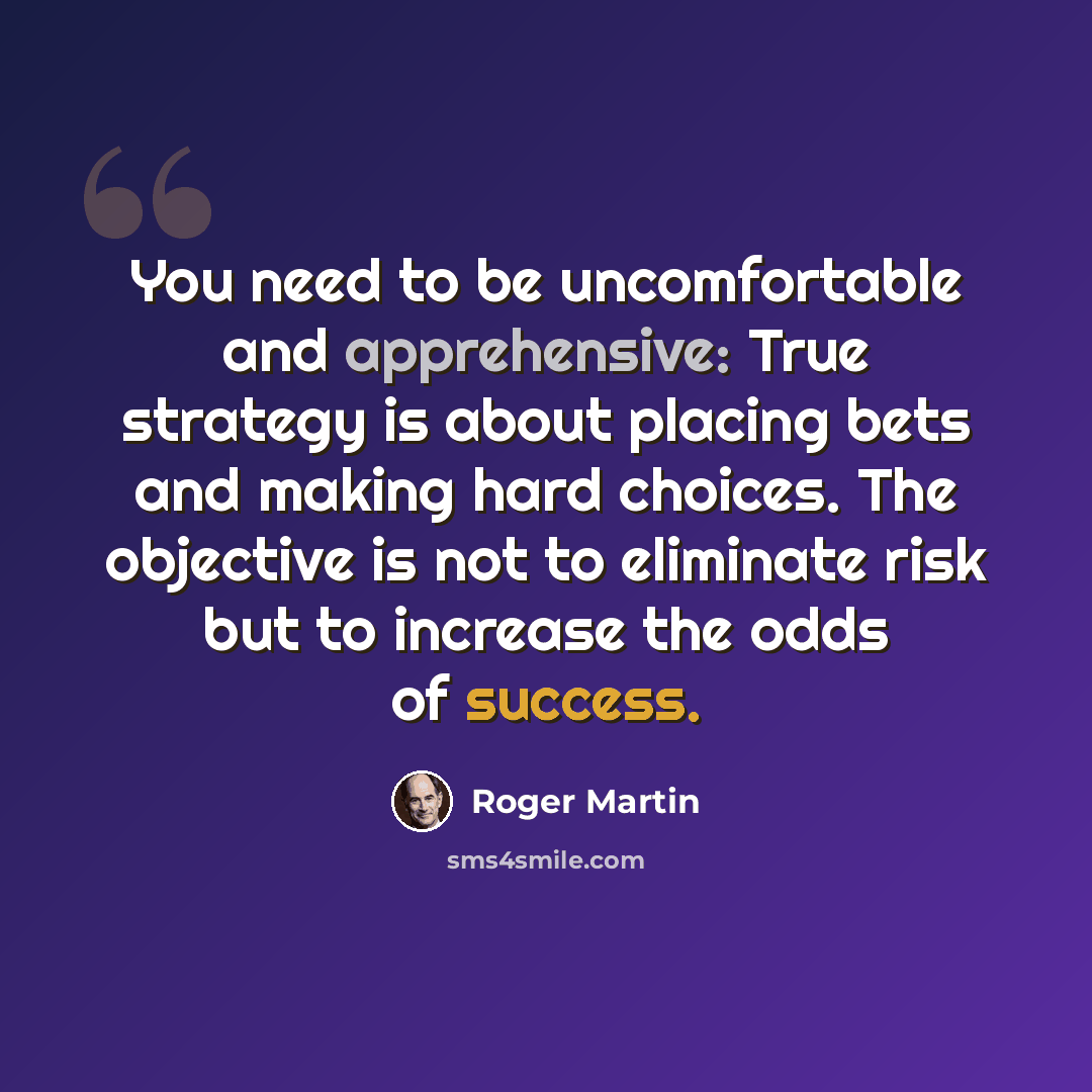“You need to be uncomfortable and apprehensive: True strategy is about placing bets and making hard choices. The objective is not to eliminate risk but to increase the odds of success.” quote by Roger Martin
