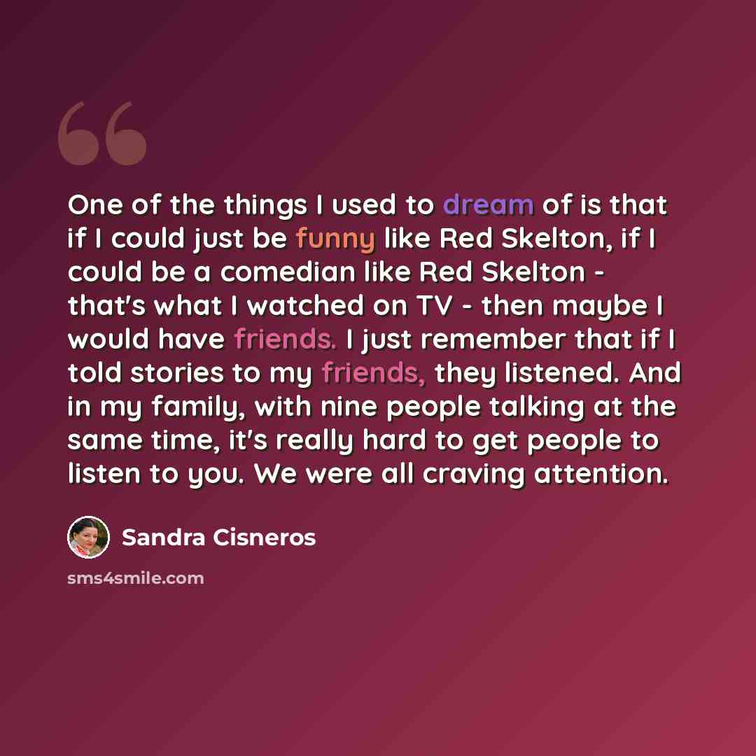 “One of the things I used to dream of is that if I could just be funny like Red Skelton, if I could be a comedian like Red Skelton - that's what I watched on TV - then maybe I would have friends. I just remember that if I told stories to my friends, they listened. And in my family, with nine people…” quote by Sandra Cisneros