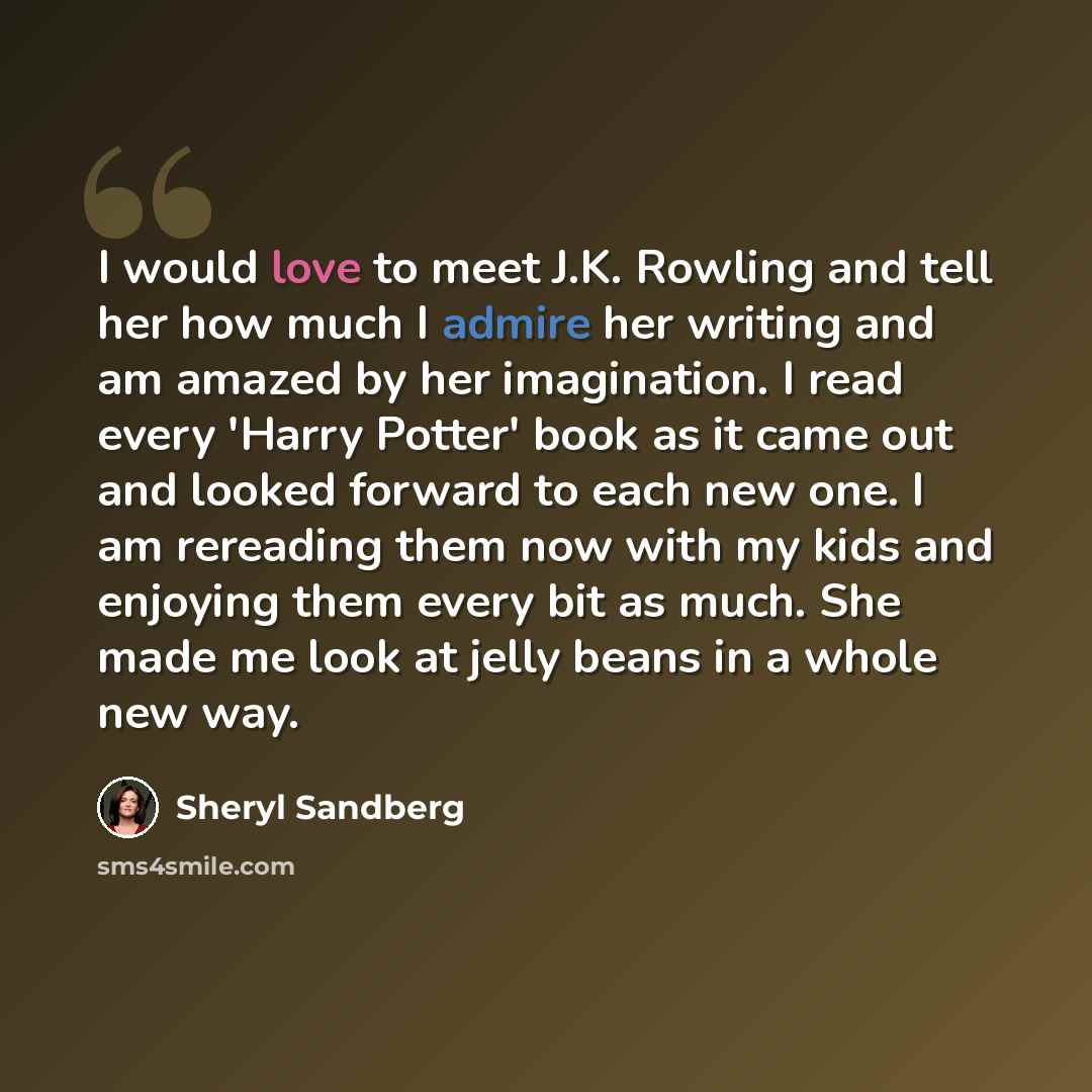 “I would love to meet J.K. Rowling and tell her how much I admire her writing and am amazed by her imagination. I read every 'Harry Potter' book as it came out and looked forward to each new one. I am rereading them now with my kids and enjoying them every bit as much. She made me look at jelly…” quote by Sheryl Sandberg