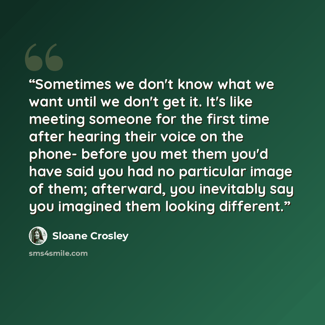 “Sometimes we don't know what we want until we don't get it. It's like meeting someone for the first time after hearing their voice on the phone- before you met them you'd have said you had no particular image of them; afterward, you inevitably say you imagined them looking different.” quote by Sloane Crosley