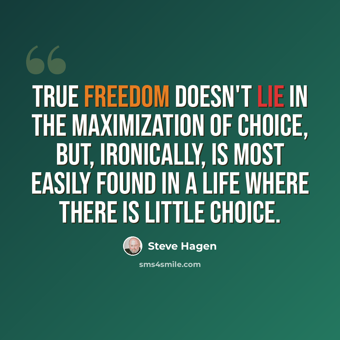 “True freedom doesn't lie in the maximization of choice, but, ironically, is most easily found in a life where there is little choice.” quote by Steve Hagen