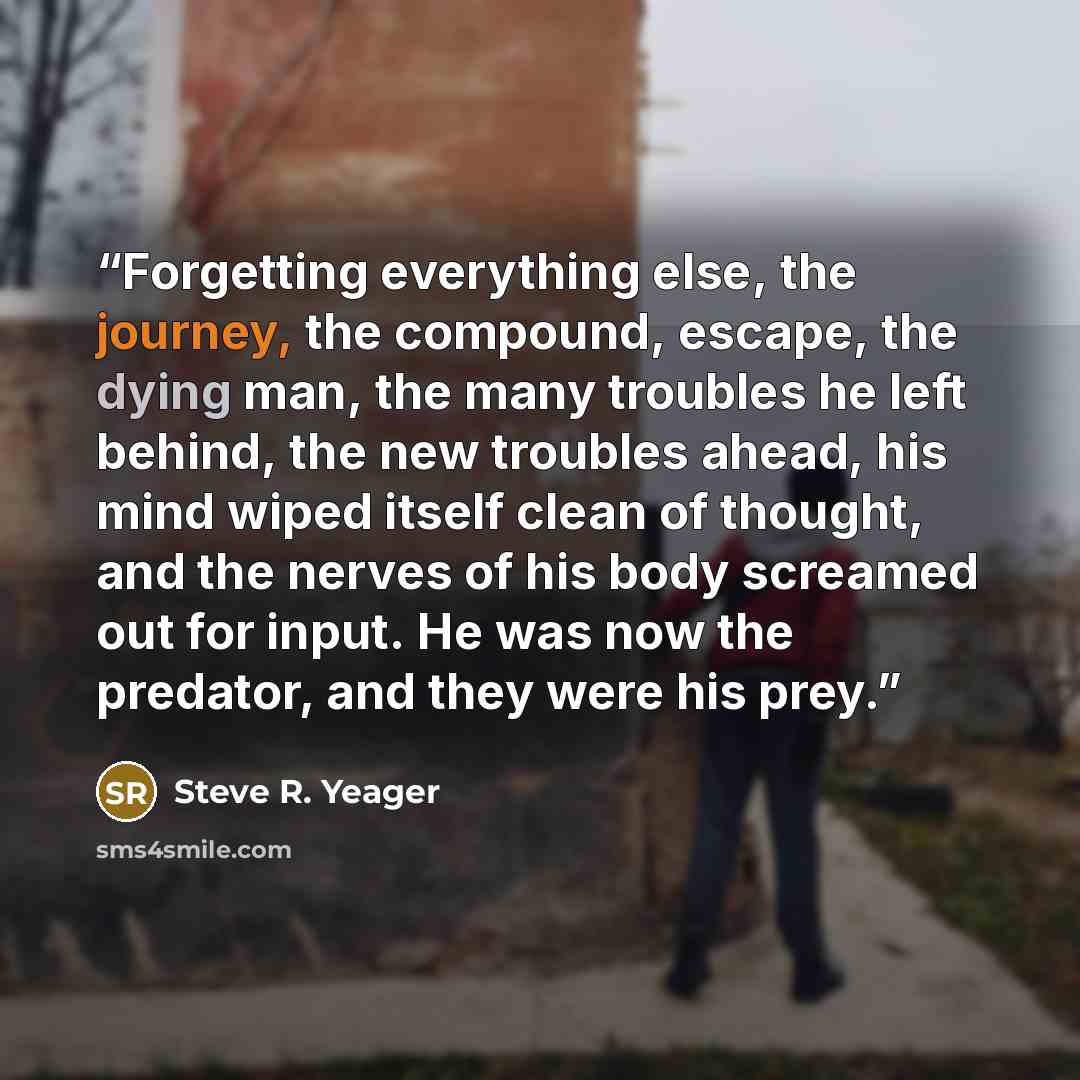 “Forgetting everything else, the journey, the compound, escape, the dying man, the many troubles he left behind, the new troubles ahead, his mind wiped itself clean of thought, and the nerves of his body screamed out for input. He was now the predator, and they were his prey.” quote by Steve R. Yeager