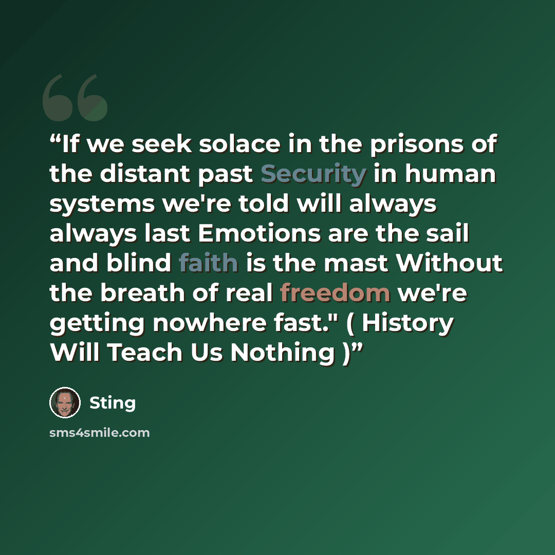 “If we seek solace in the prisons of the distant past Security in human systems we're told will always always last Emotions are the sail and blind faith is the mast Without the breath of real freedom we're getting nowhere fast." ( History Will Teach Us Nothing )” quote by Sting