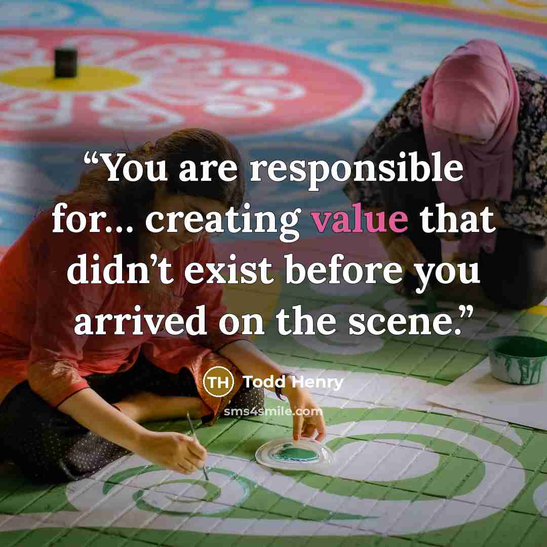 “You are responsible for… creating value that didn’t exist before you arrived on the scene.” quote by Todd Henry