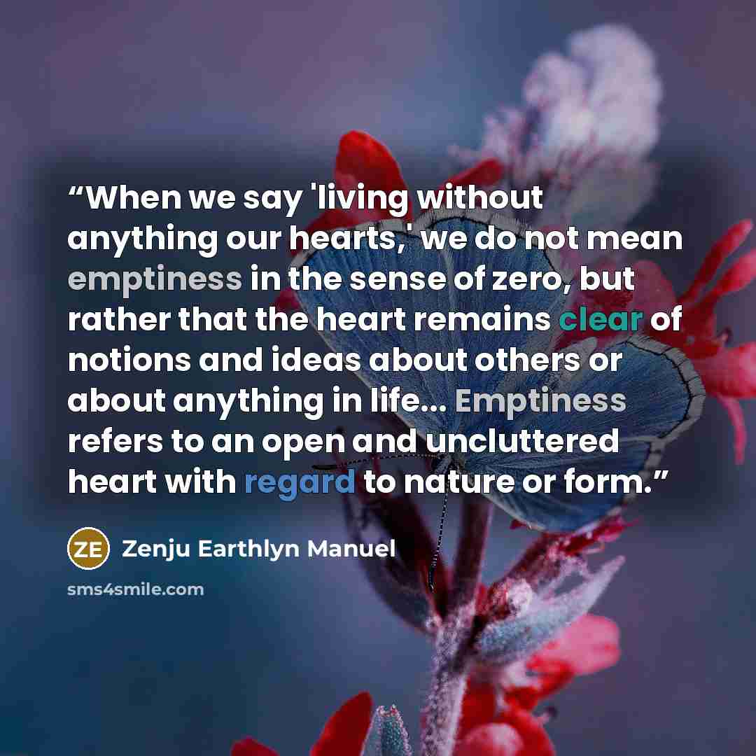 “When we say 'living without anything our hearts,' we do not mean emptiness in the sense of zero, but rather that the heart remains clear of notions and ideas about others or about anything in life... Emptiness refers to an open and uncluttered heart with regard to nature or form.” quote by Zenju Earthlyn Manuel