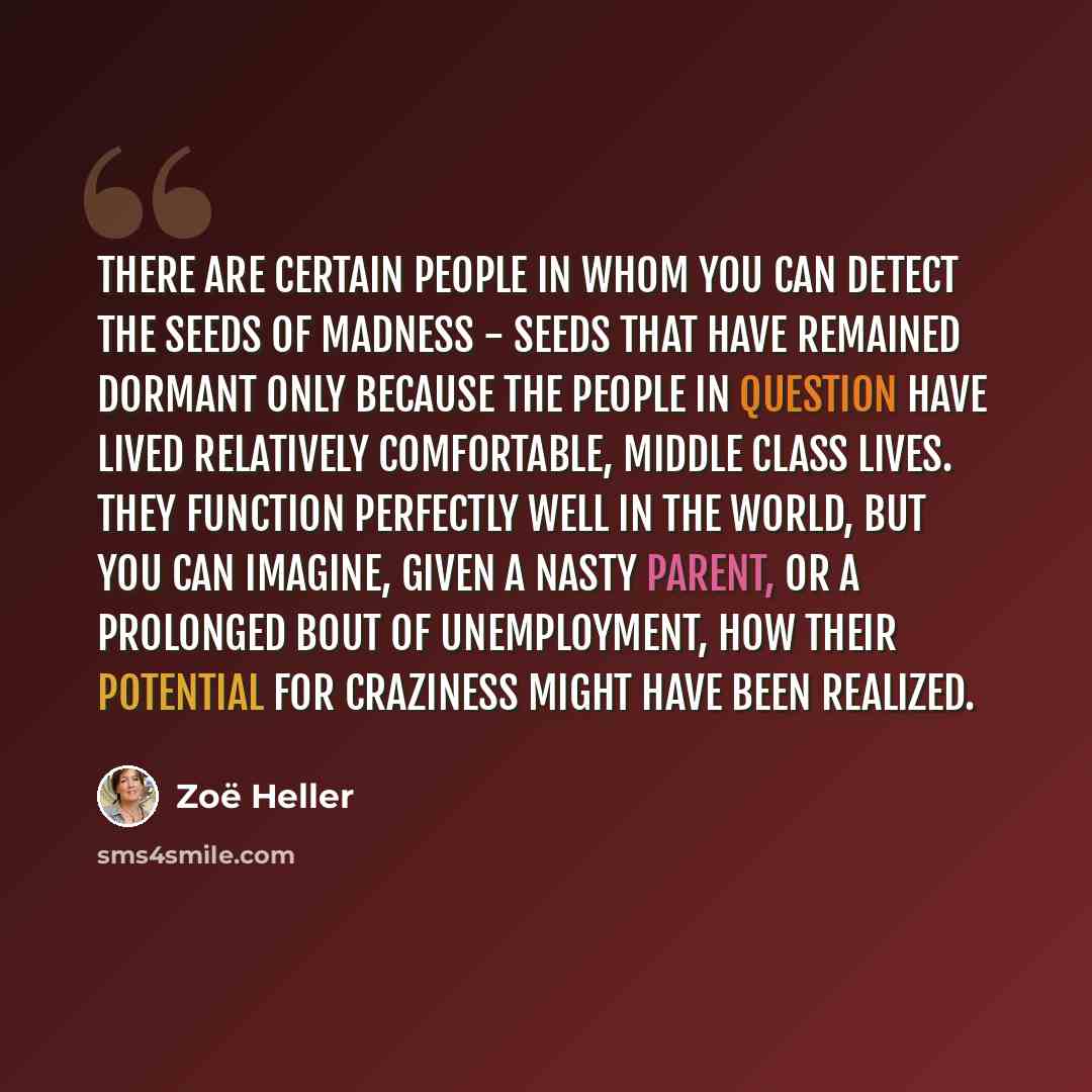“There are certain people in whom you can detect the seeds of madness - seeds that have remained dormant only because the people in question have lived relatively comfortable, middle class lives. They function perfectly well in the world, but you can imagine, given a nasty parent, or a prolonged…” quote by Zoë Heller