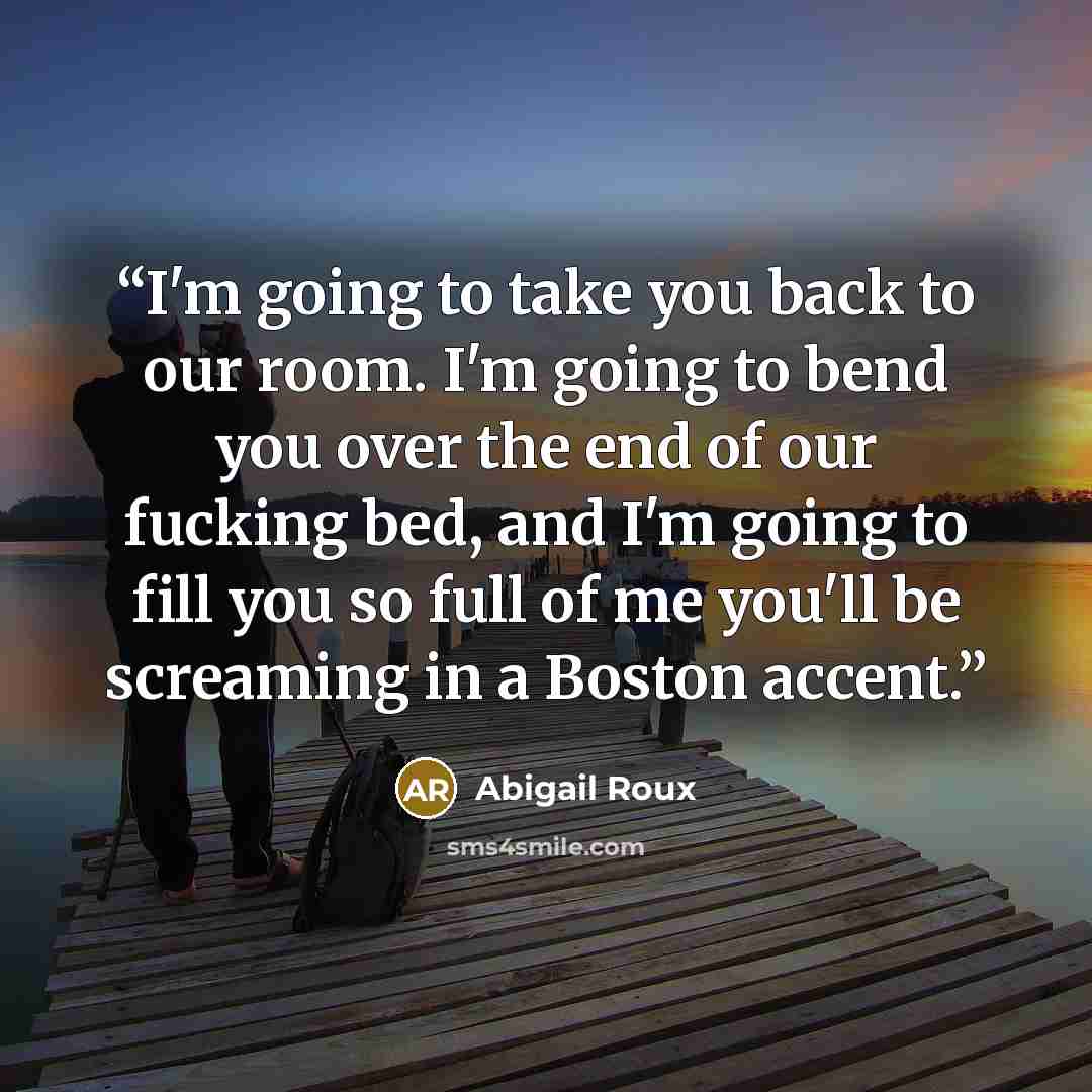 “I'm going to take you back to our room. I'm going to bend you over the end of our fucking bed, and I'm going to fill you so full of me you'll be screaming in a Boston accent.” quote by Abigail Roux
