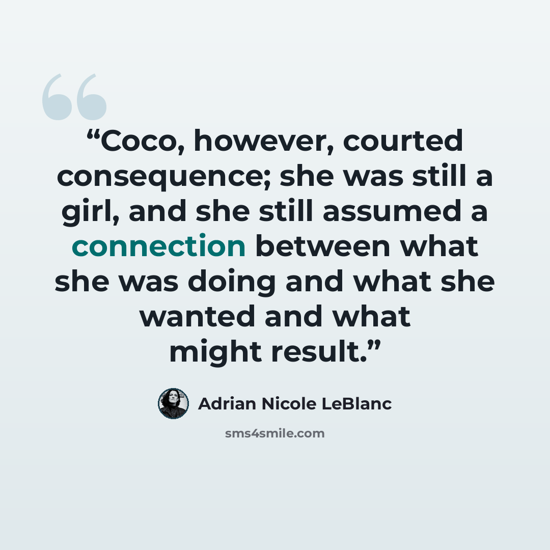 “Coco, however, courted consequence; she was still a girl, and she still assumed a connection between what she was doing and what she wanted and what might result.” quote by Adrian Nicole LeBlanc