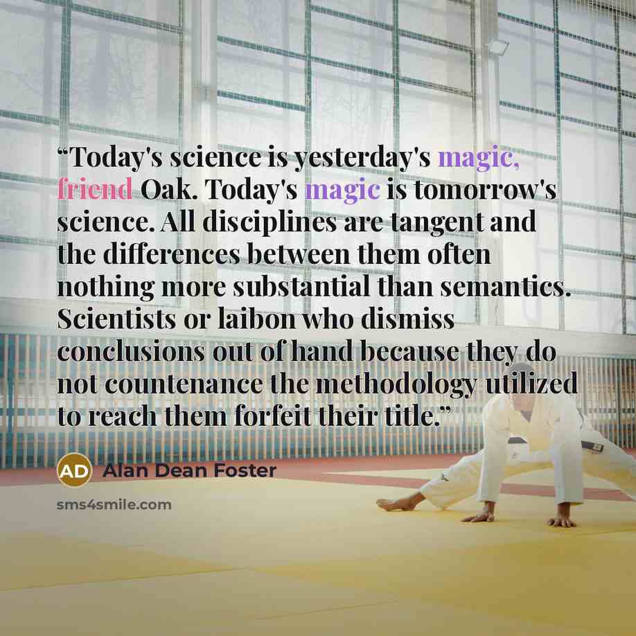 “Today's science is yesterday's magic, friend Oak. Today's magic is tomorrow's science. All disciplines are tangent and the differences between them often nothing more substantial than semantics. Scientists or laibon who dismiss conclusions out of hand because they do not countenance the…” quote by Alan Dean Foster