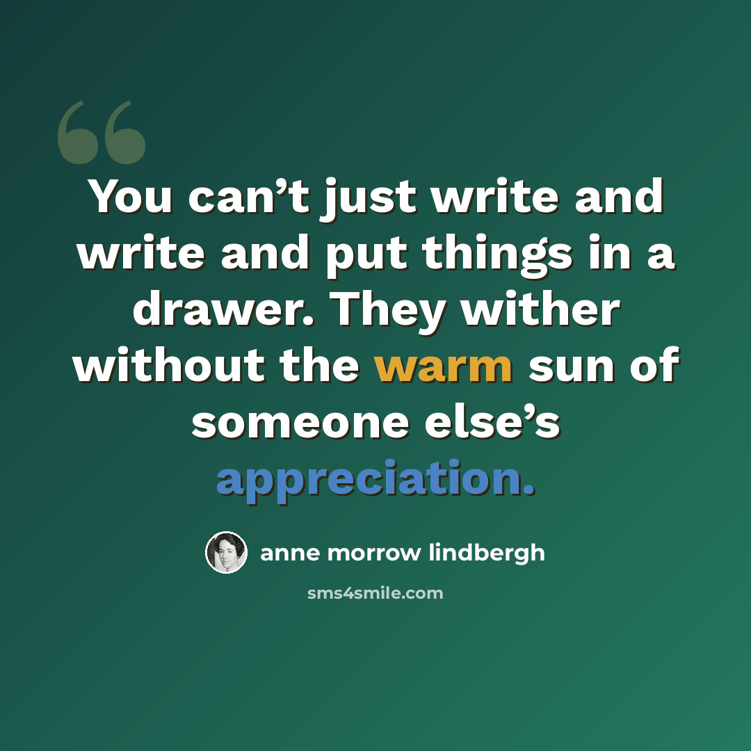 “You can’t just write and write and put things in a drawer. They wither without the warm sun of someone else’s appreciation.” quote by Anne Morrow Lindbergh