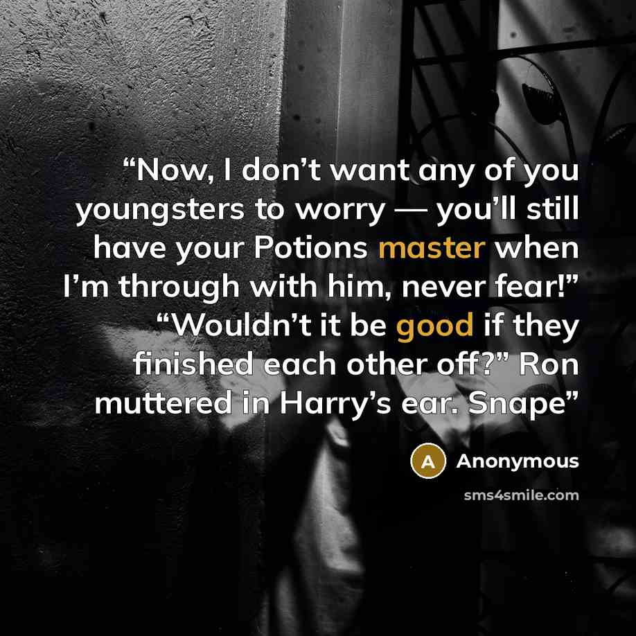 “Now, I don’t want any of you youngsters to worry — you’ll still have your Potions master when I’m through with him, never fear!” “Wouldn’t it be good if they finished each other off?” Ron muttered in Harry’s ear. Snape” quote by Anonymous