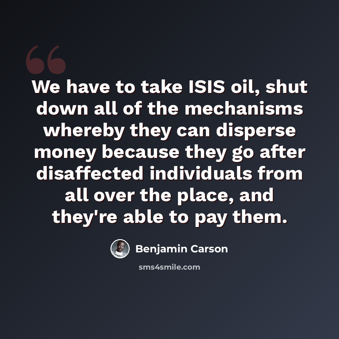 “We have to take ISIS oil, shut down all of the mechanisms whereby they can disperse money because they go after disaffected individuals from all over the place, and they're able to pay them.” quote by Benjamin Carson