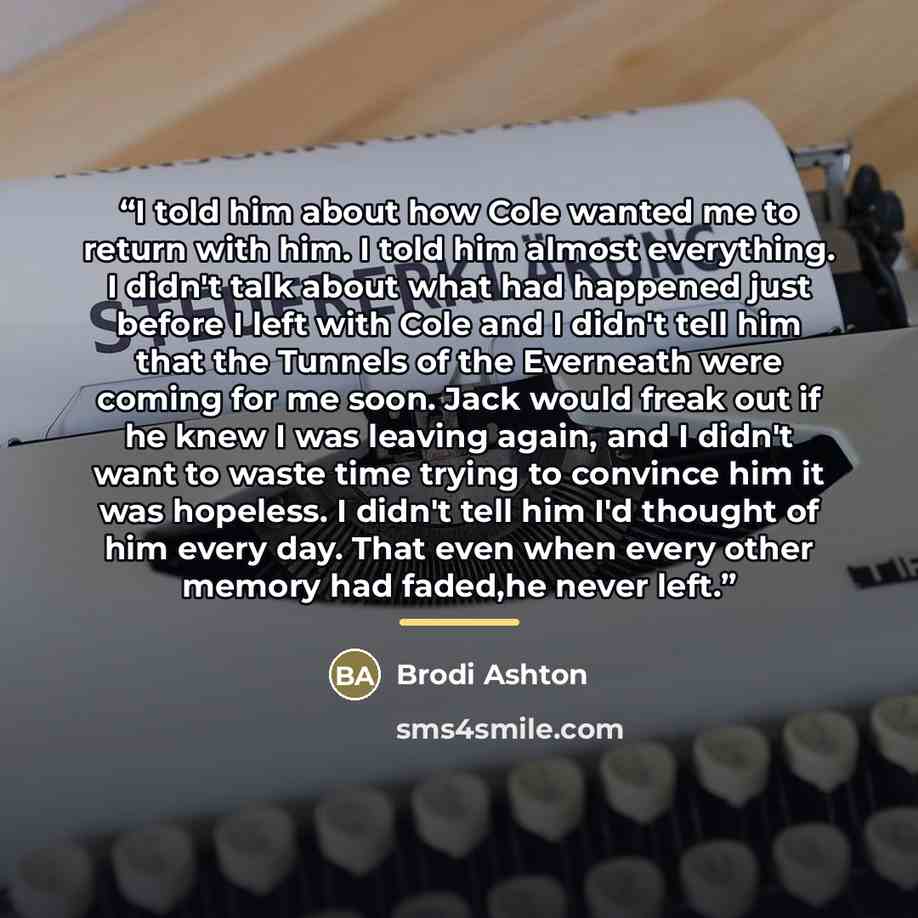“I told him about how Cole wanted me to return with him. I told him almost everything. I didn't talk about what had happened just before I left with Cole and I didn't tell him that the Tunnels of the Everneath were coming for me soon. Jack would freak out if he knew I was leaving again, and I…” quote by Brodi Ashton