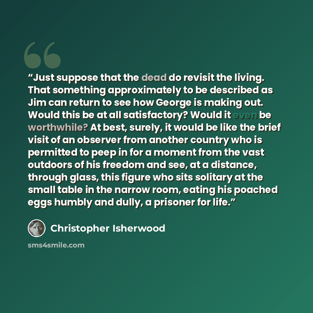 “Just suppose that the dead do revisit the living. That something approximately to be described as Jim can return to see how George is making out. Would this be at all satisfactory? Would it even be worthwhile? At best, surely, it would be like the brief visit of an observer from another country…” quote by Christopher Isherwood