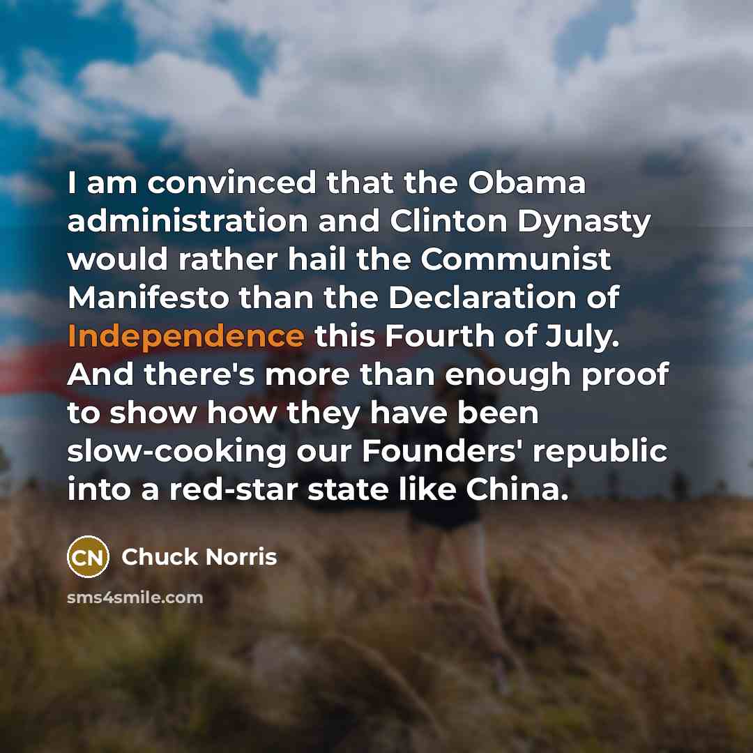 “I am convinced that the Obama administration and Clinton Dynasty would rather hail the Communist Manifesto than the Declaration of Independence this Fourth of July. And there's more than enough proof to show how they have been slow-cooking our Founders' republic into a red-star state like China.” quote by Chuck Norris