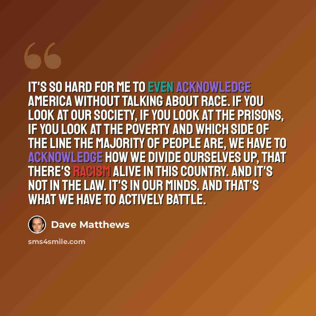 “It's so hard for me to even acknowledge America without talking about race. If you look at our society, if you look at the prisons, if you look at the poverty and which side of the line the majority of people are, we have to acknowledge how we divide ourselves up, that there's racism alive in this…” quote by Dave Matthews
