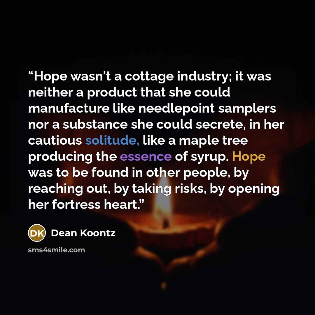 “Hope wasn't a cottage industry; it was neither a product that she could manufacture like needlepoint samplers nor a substance she could secrete, in her cautious solitude, like a maple tree producing the essence of syrup. Hope was to be found in other people, by reaching out, by taking risks, by…” quote by Dean Koontz