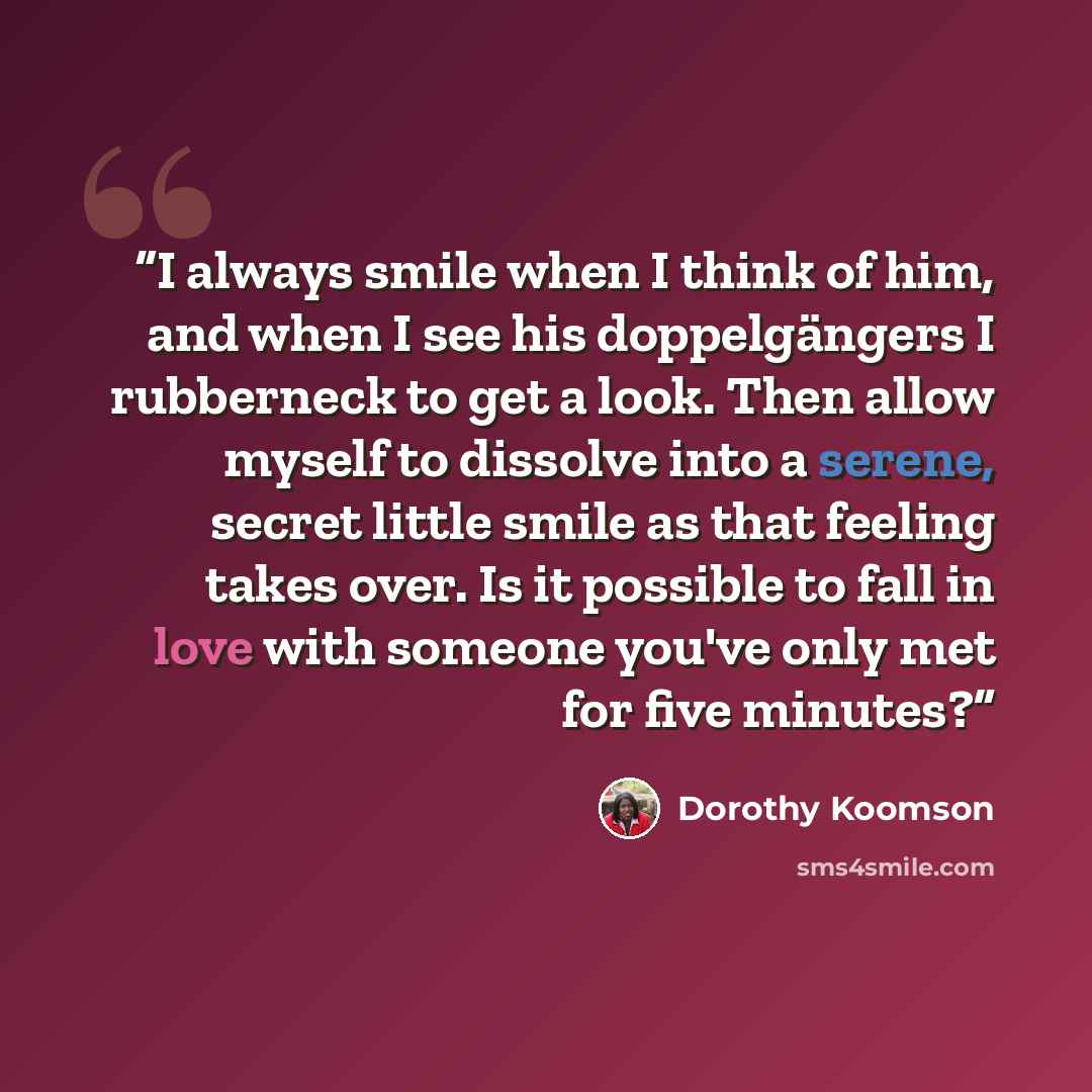 “I always smile when I think of him, and when I see his doppelgängers I rubberneck to get a look. Then allow myself to dissolve into a serene, secret little smile as that feeling takes over. Is it possible to fall in love with someone you've only met for five minutes?” quote by Dorothy Koomson