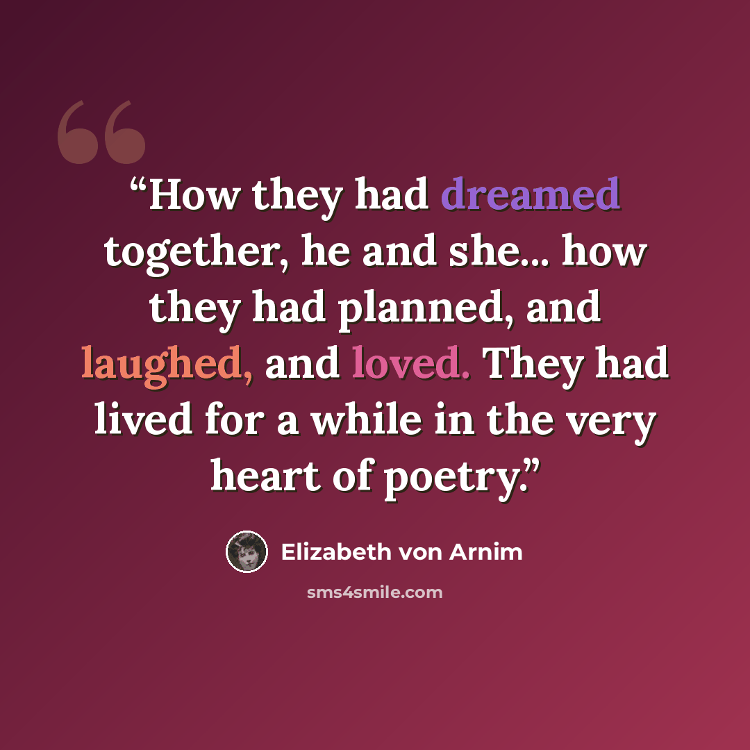 “How they had dreamed together, he and she... how they had planned, and laughed, and loved. They had lived for a while in the very heart of poetry.” quote by Elizabeth von Arnim