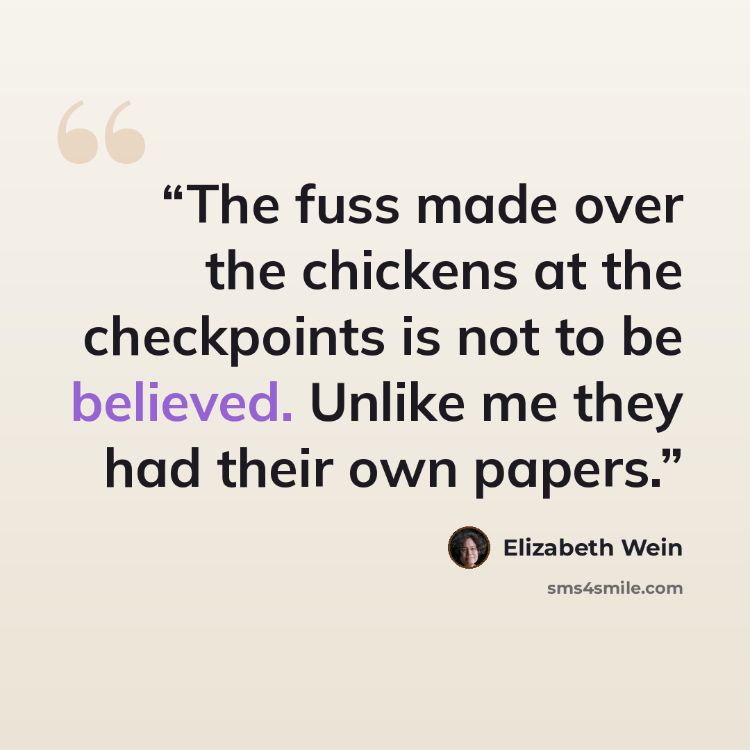 “The fuss made over the chickens at the checkpoints is not to be believed. Unlike me they had their own papers.” quote by Elizabeth Wein