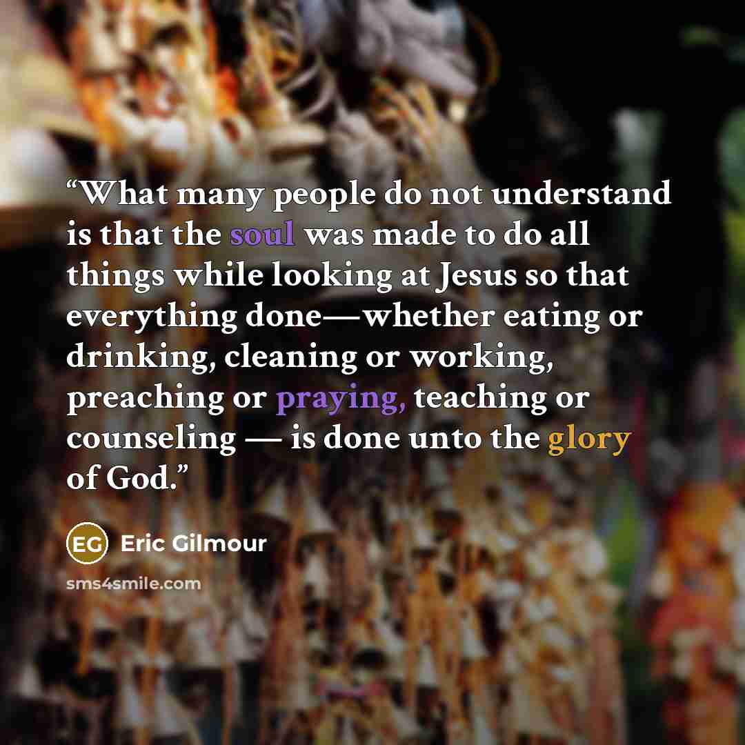 “What many people do not understand is that the soul was made to do all things while looking at Jesus so that everything done—whether eating or drinking, cleaning or working, preaching or praying, teaching or counseling — is done unto the glory of God.” quote by Eric Gilmour