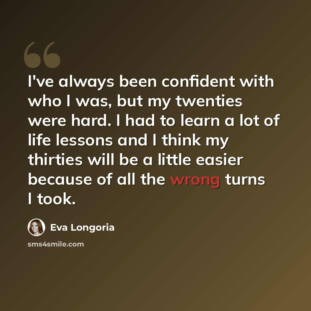 “I've always been confident with who I was, but my twenties were hard. I had to learn a lot of life lessons and I think my thirties will be a little easier because of all the wrong turns I took.” quote by Eva Longoria