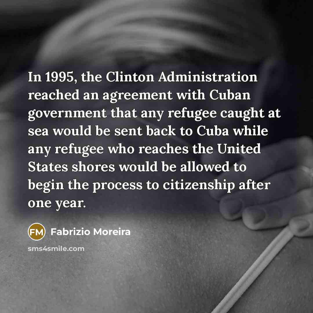 “In 1995, the Clinton Administration reached an agreement with Cuban government that any refugee caught at sea would be sent back to Cuba while any refugee who reaches the United States shores would be allowed to begin the process to citizenship after one year.” quote by Fabrizio Moreira