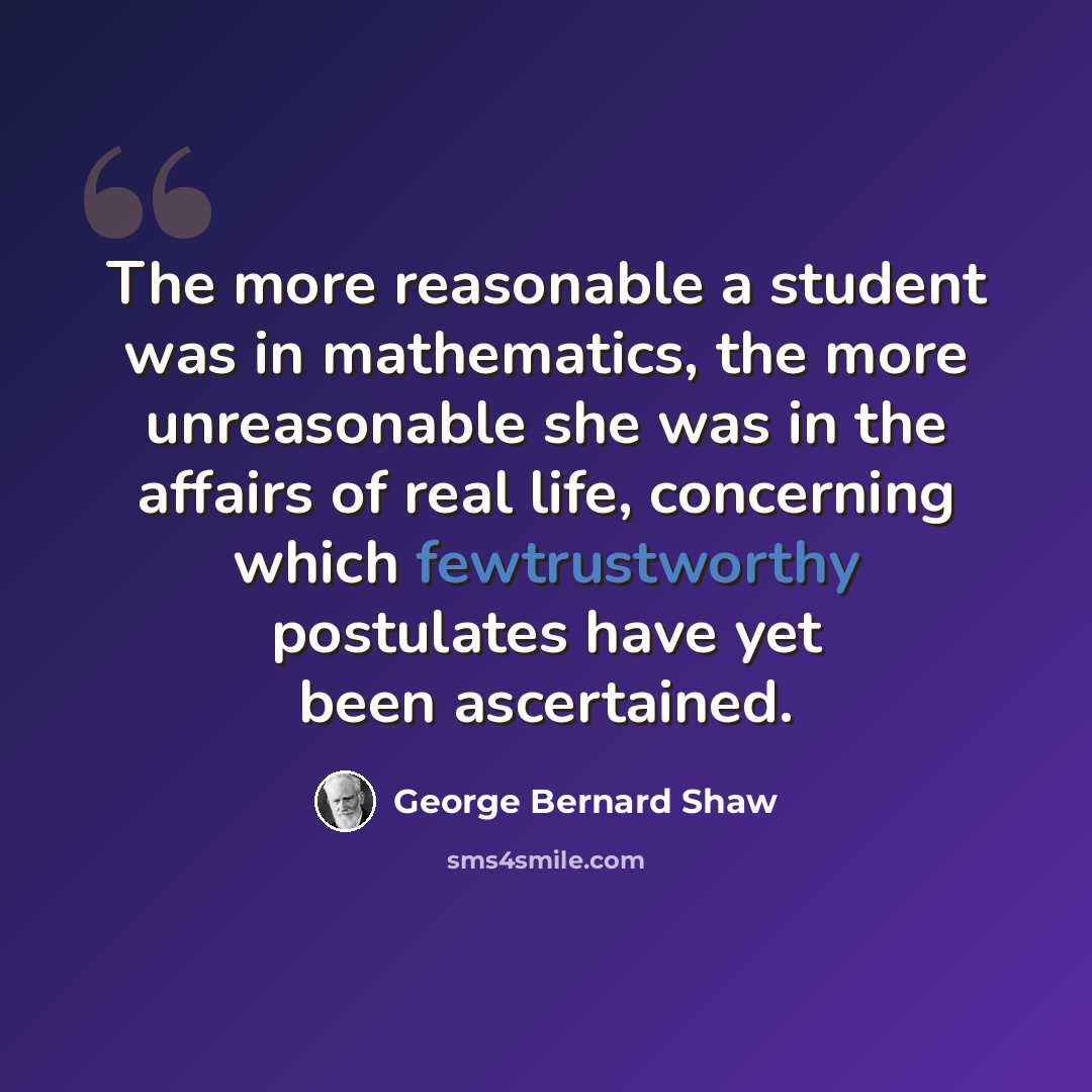 “The more reasonable a student was in mathematics, the more unreasonable she was in the affairs of real life, concerning which fewtrustworthy postulates have yet been ascertained.” quote by George Bernard Shaw