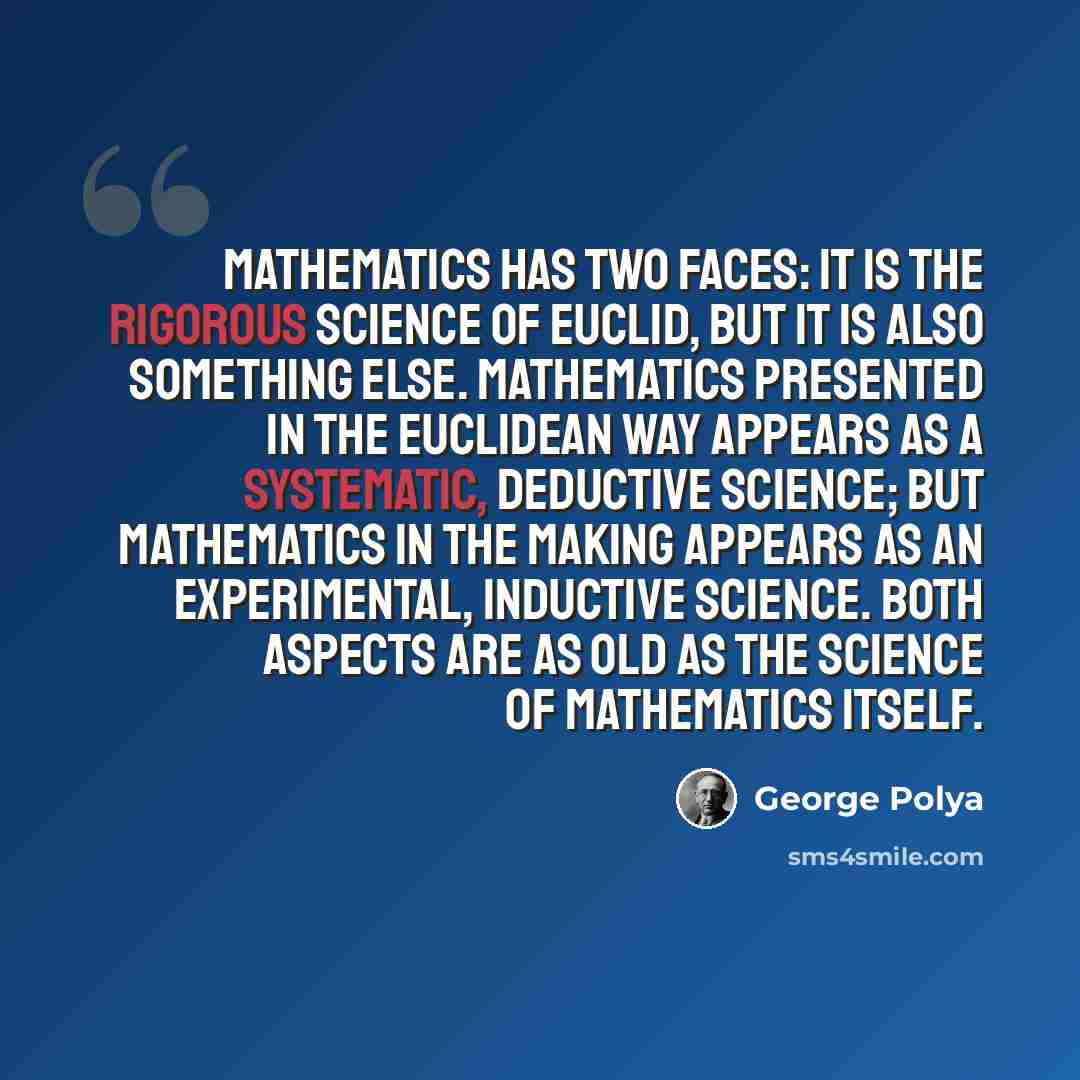 “Mathematics has two faces: it is the rigorous science of Euclid, but it is also something else. Mathematics presented in the Euclidean way appears as a systematic, deductive science; but mathematics in the making appears as an experimental, inductive science. Both aspects are as old as the science…” quote by George Polya