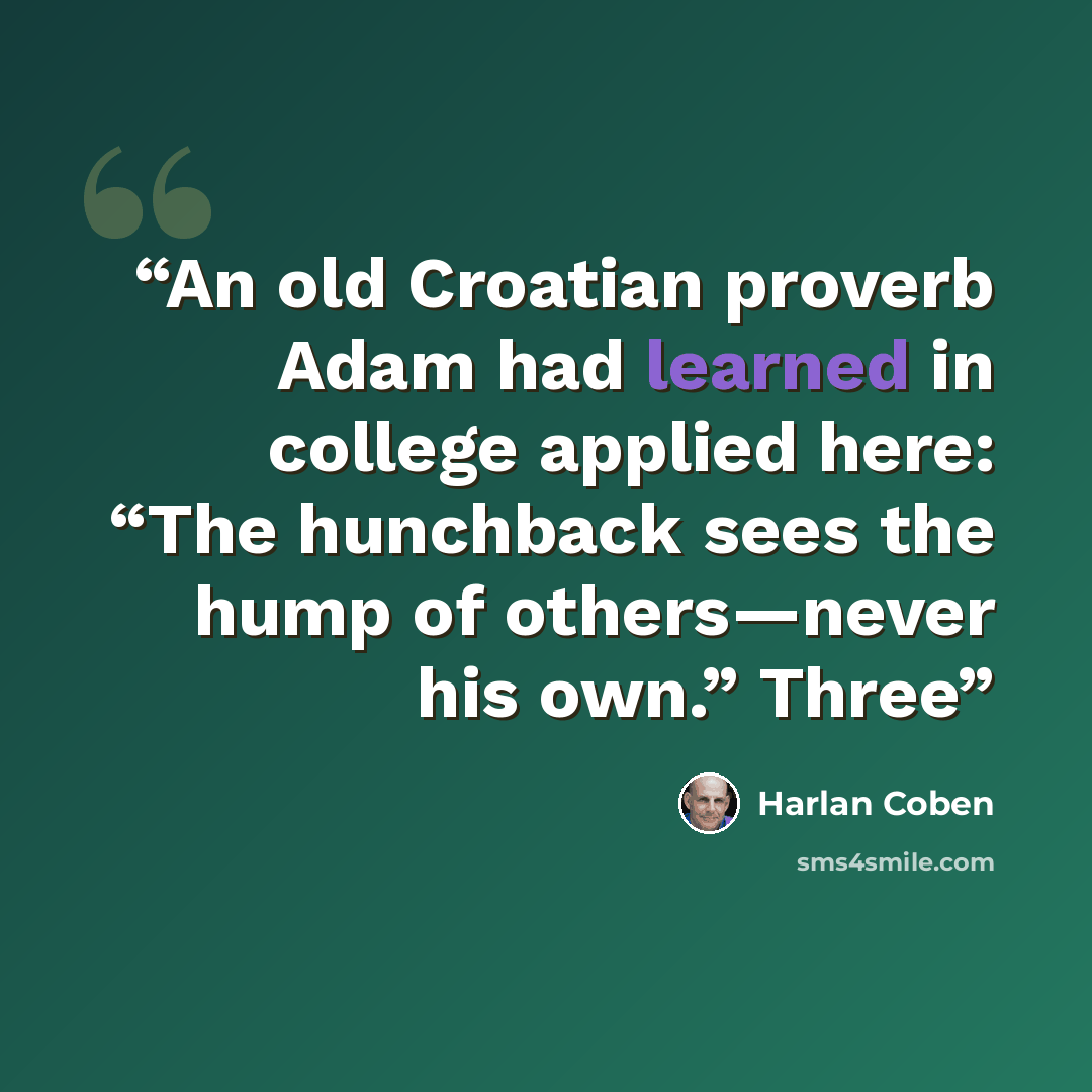 “An old Croatian proverb Adam had learned in college applied here: “The hunchback sees the hump of others—never his own.” Three” quote by Harlan Coben