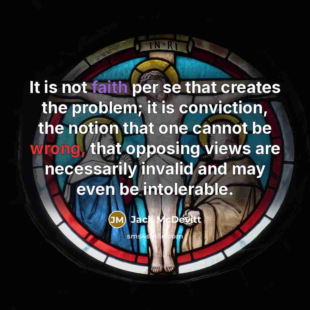 “It is not faith per se that creates the problem; it is conviction, the notion that one cannot be wrong, that opposing views are necessarily invalid and may even be intolerable.” quote by Jack McDevitt