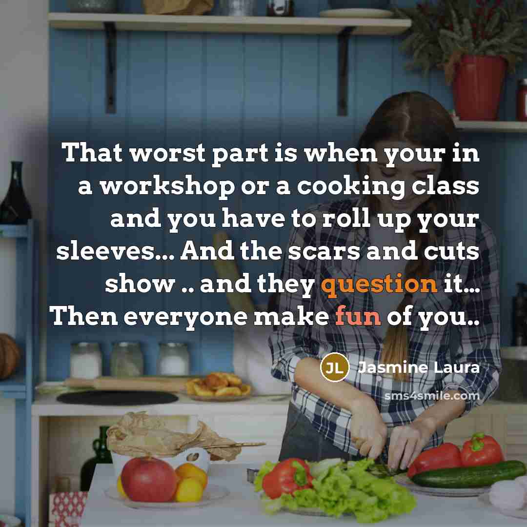 “That worst part is when your in a workshop or a cooking class and you have to roll up your sleeves... And the scars and cuts show .. and they question it… Then everyone make fun of you..” quote by Jasmine Laura
