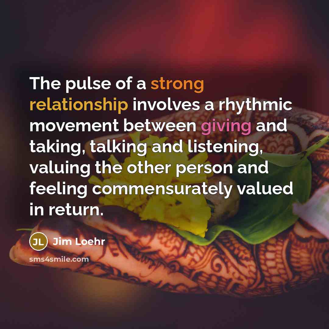“The pulse of a strong relationship involves a rhythmic movement between giving and taking, talking and listening, valuing the other person and feeling commensurately valued in return.” quote by Jim Loehr
