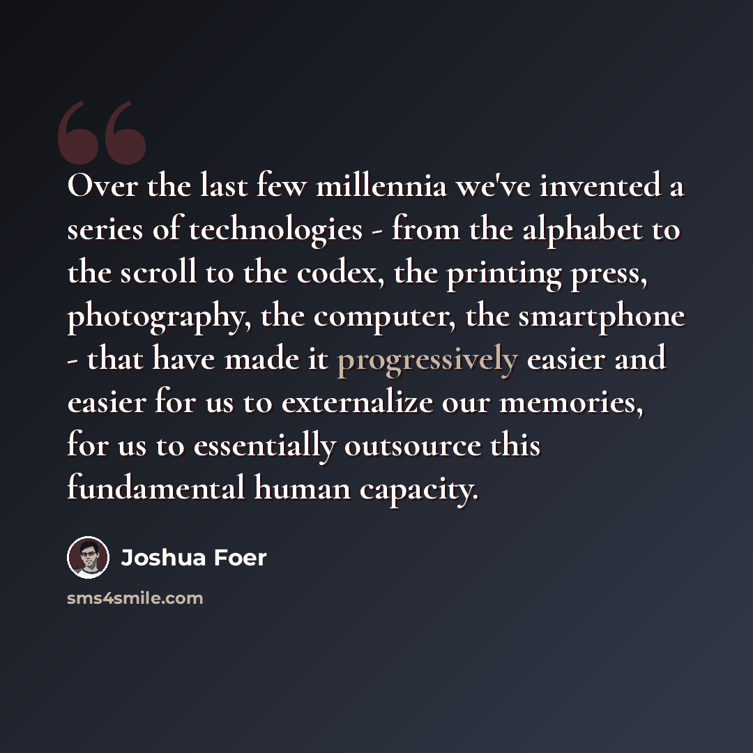 “Over the last few millennia we've invented a series of technologies - from the alphabet to the scroll to the codex, the printing press, photography, the computer, the smartphone - that have made it progressively easier and easier for us to externalize our memories, for us to essentially outsource…” quote by Joshua Foer