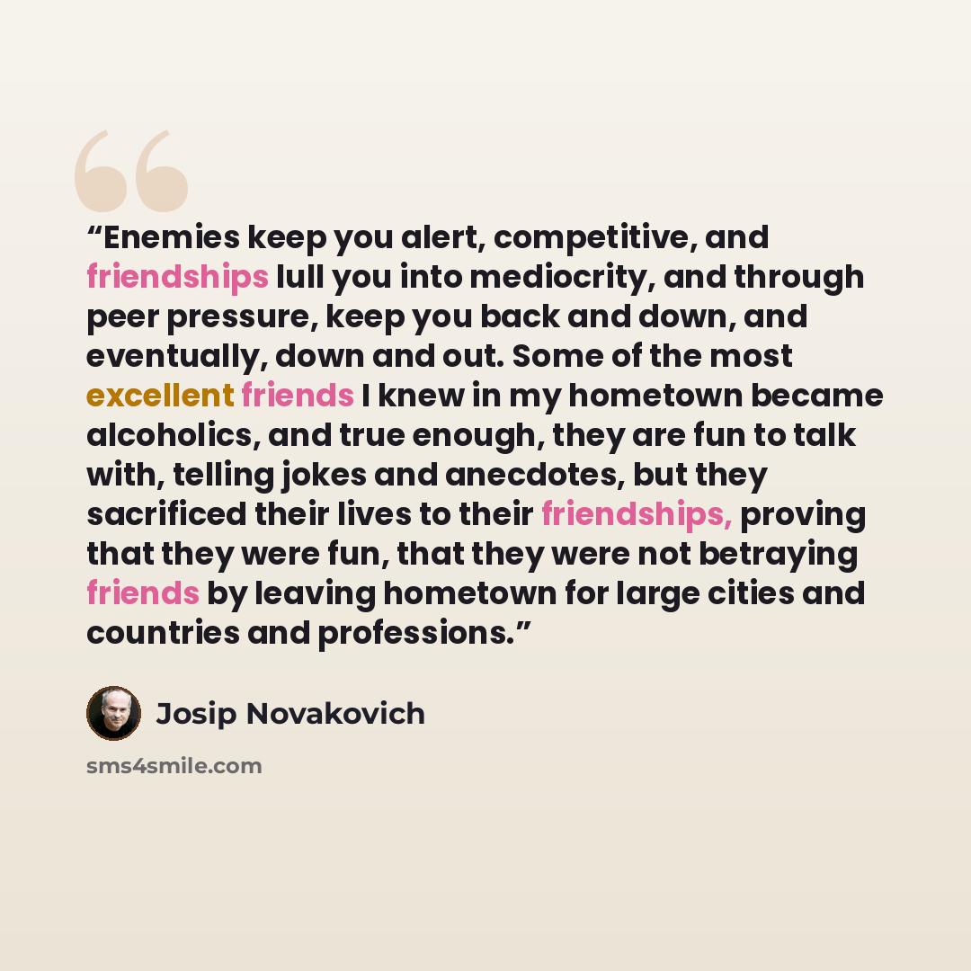 “Enemies keep you alert, competitive, and friendships lull you into mediocrity, and through peer pressure, keep you back and down, and eventually, down and out. Some of the most excellent friends I knew in my hometown became alcoholics, and true enough, they are fun to talk with, telling jokes and…” quote by Josip Novakovich