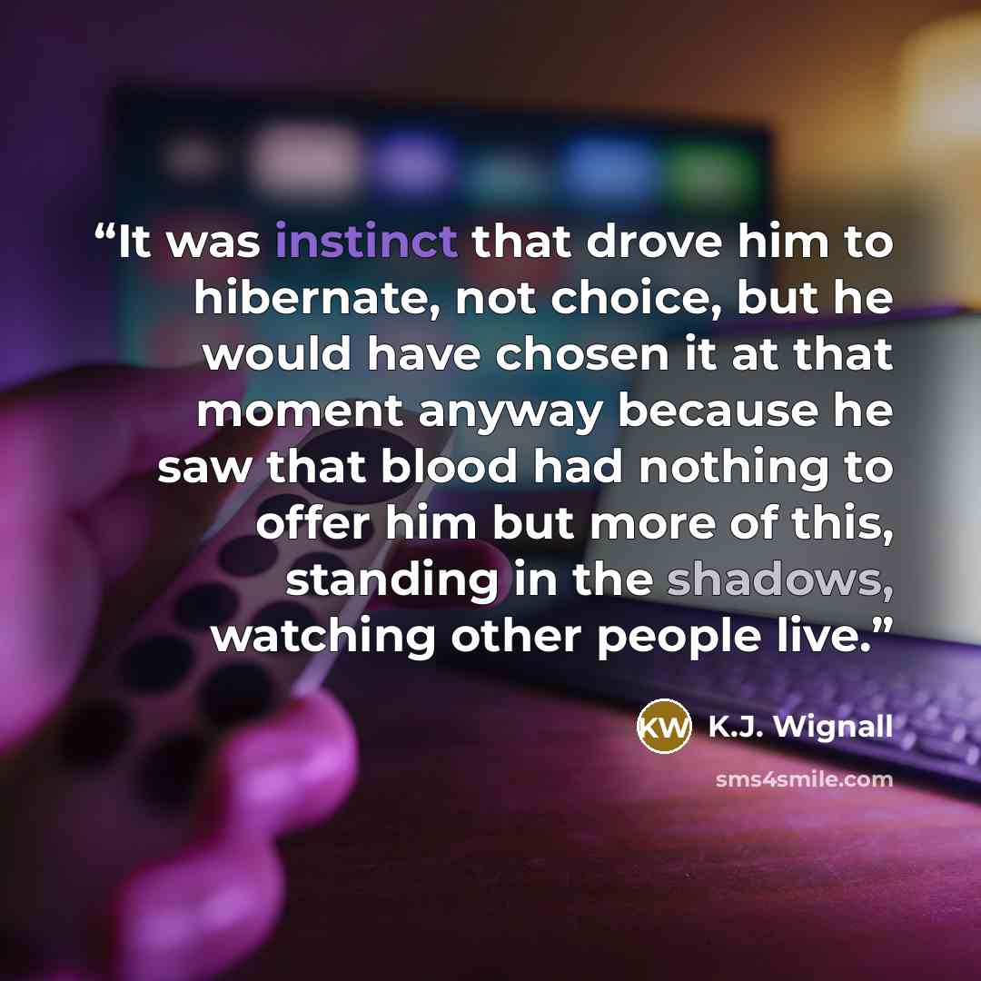 “It was instinct that drove him to hibernate, not choice, but he would have chosen it at that moment anyway because he saw that blood had nothing to offer him but more of this, standing in the shadows, watching other people live.” quote by K.J. Wignall