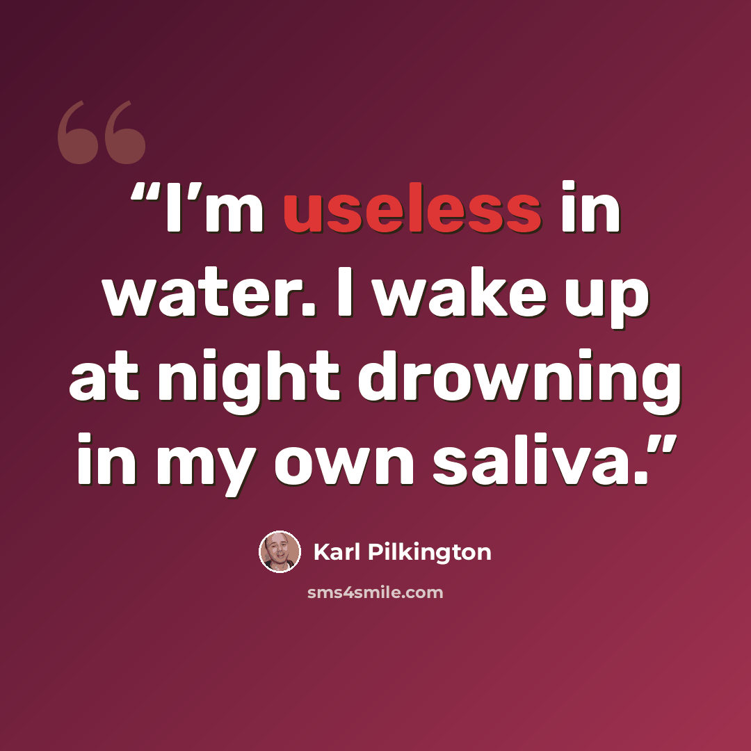 “I’m useless in water. I wake up at night drowning in my own saliva.” quote by Karl Pilkington
