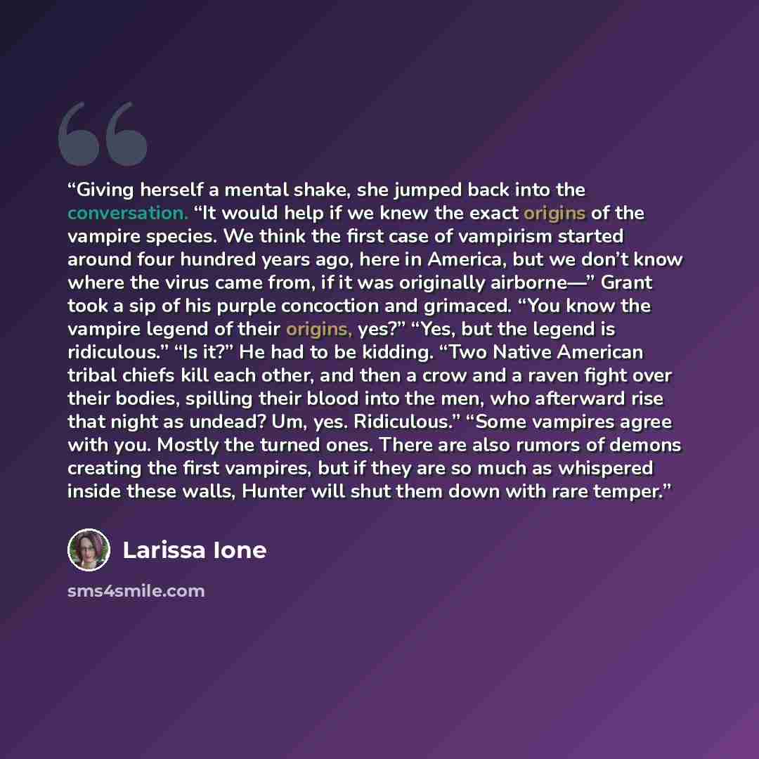 “Giving herself a mental shake, she jumped back into the conversation. “It would help if we knew the exact origins of the vampire species. We think the first case of vampirism started around four hundred years ago, here in America, but we don’t know where the virus came from, if it was originally…” quote by Larissa Ione