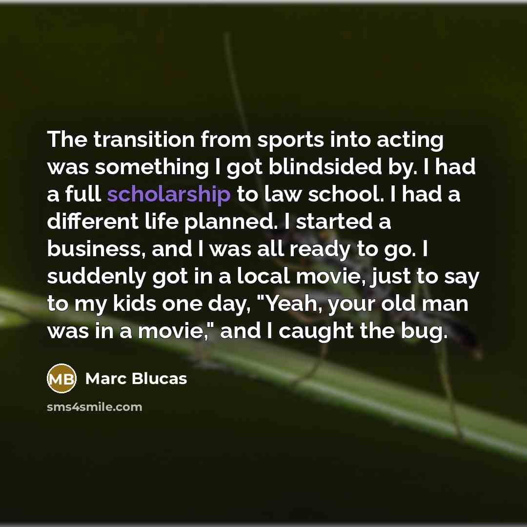 “The transition from sports into acting was something I got blindsided by. I had a full scholarship to law school. I had a different life planned. I started a business, and I was all ready to go. I suddenly got in a local movie, just to say to my kids one day, "Yeah, your old man was in a movie,"…” quote by Marc Blucas
