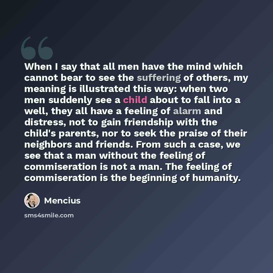 “When I say that all men have the mind which cannot bear to see the suffering of others, my meaning is illustrated this way: when two men suddenly see a child about to fall into a well, they all have a feeling of alarm and distress, not to gain friendship with the child's parents, nor to seek the…” quote by Mencius