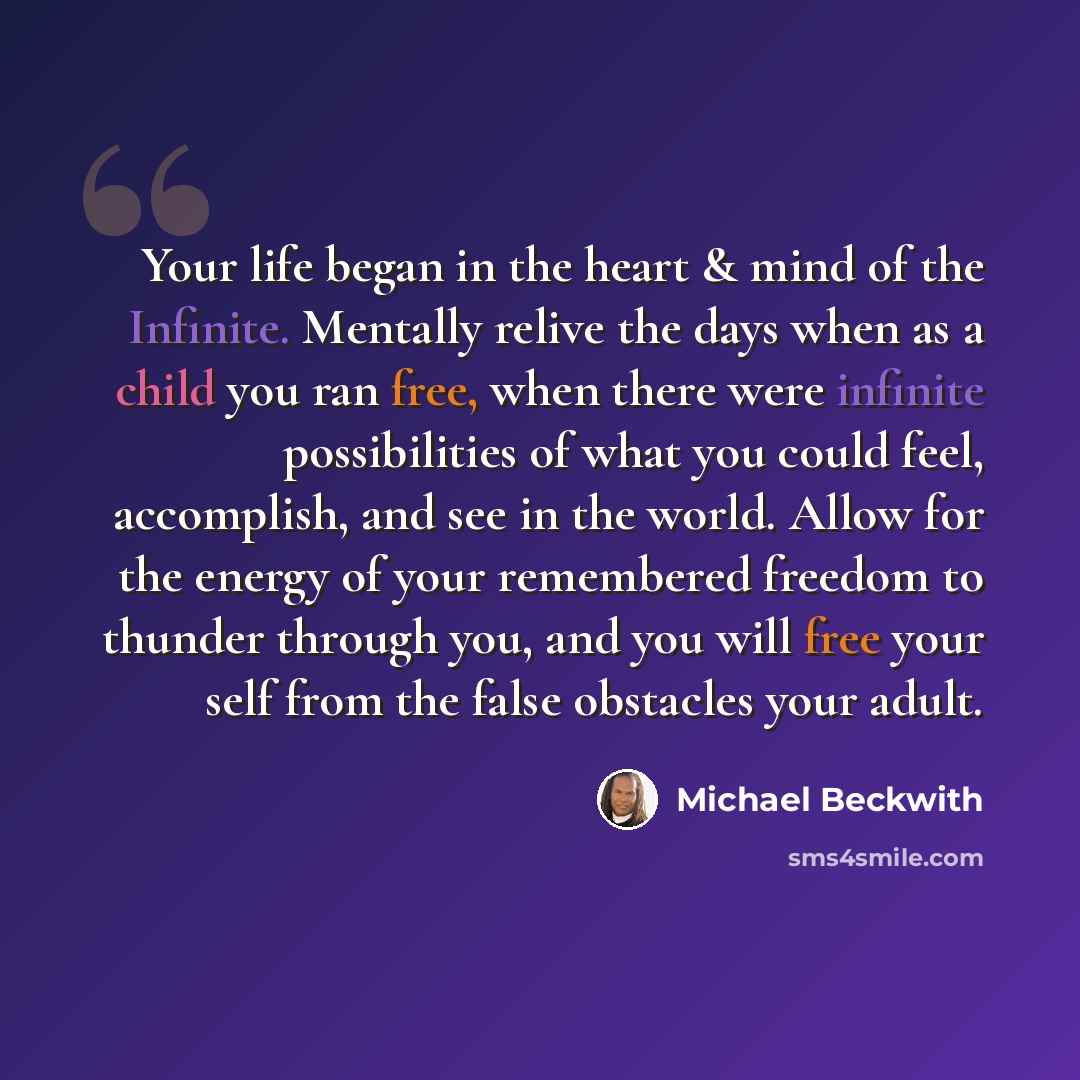 “Your life began in the heart & mind of the Infinite. Mentally relive the days when as a child you ran free, when there were infinite possibilities of what you could feel, accomplish, and see in the world. Allow for the energy of your remembered freedom to thunder through you, and you will free…” quote by Michael Beckwith