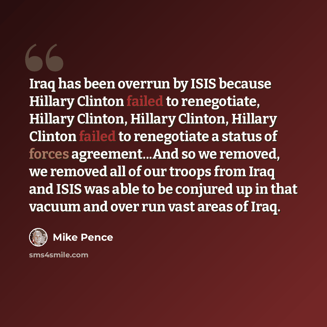 “Iraq has been overrun by ISIS because Hillary Clinton failed to renegotiate, Hillary Clinton, Hillary Clinton, Hillary Clinton failed to renegotiate a status of forces agreement...And so we removed, we removed all of our troops from Iraq and ISIS was able to be conjured up in that vacuum and over…” quote by Mike Pence