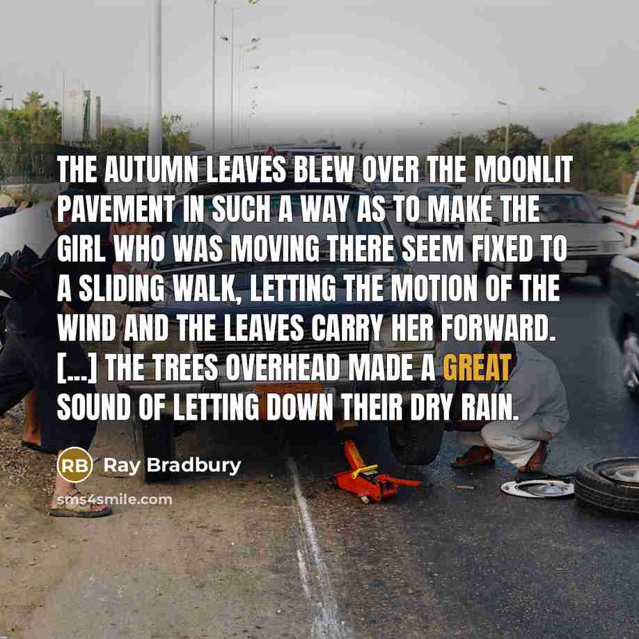 “The autumn leaves blew over the moonlit pavement in such a way as to make the girl who was moving there seem fixed to a sliding walk, letting the motion of the wind and the leaves carry her forward. [...] The trees overhead made a great sound of letting down their dry rain.” quote by Ray Bradbury