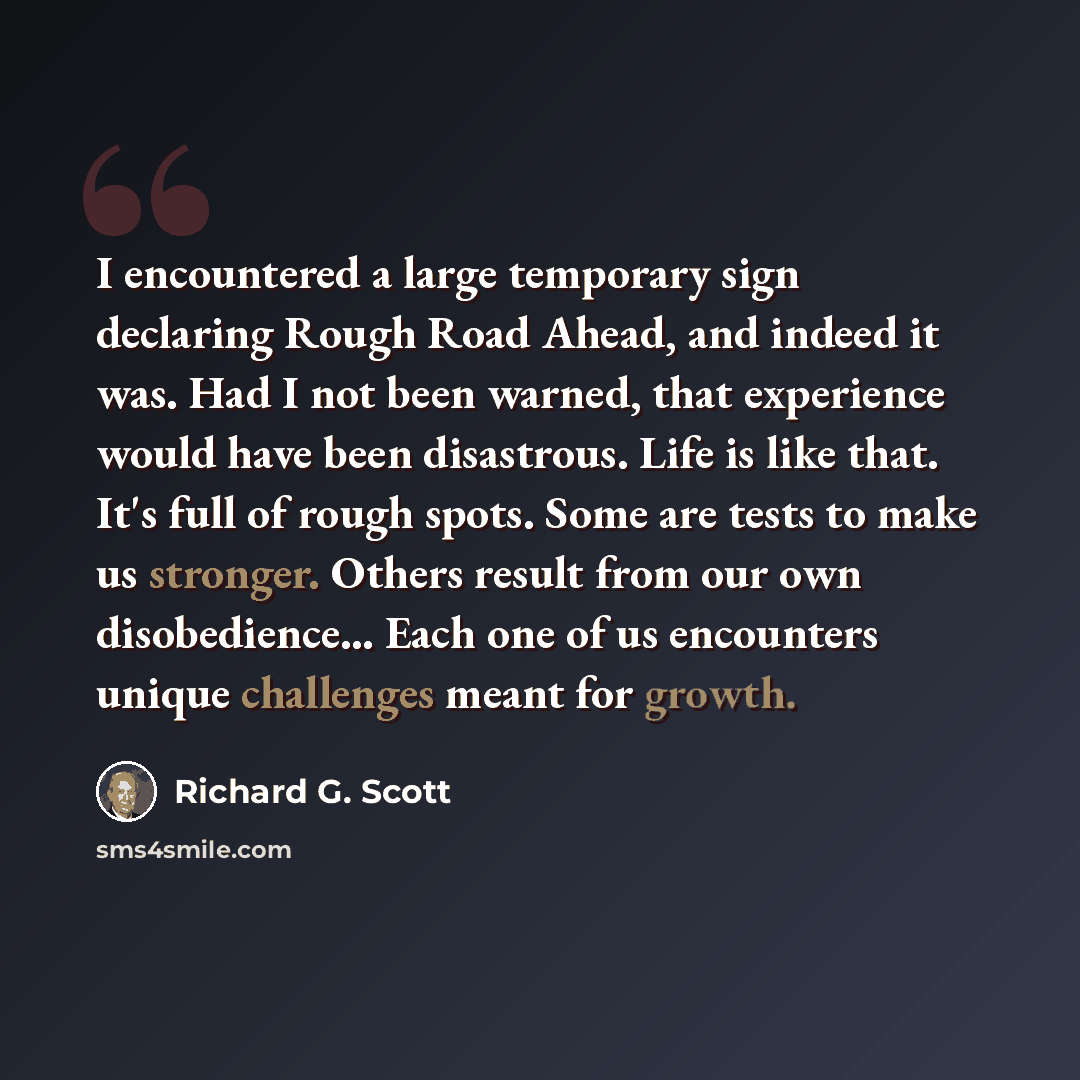 “I encountered a large temporary sign declaring Rough Road Ahead, and indeed it was. Had I not been warned, that experience would have been disastrous. Life is like that. It's full of rough spots. Some are tests to make us stronger. Others result from our own disobedience… Each one of us encounters…” quote by Richard G. Scott
