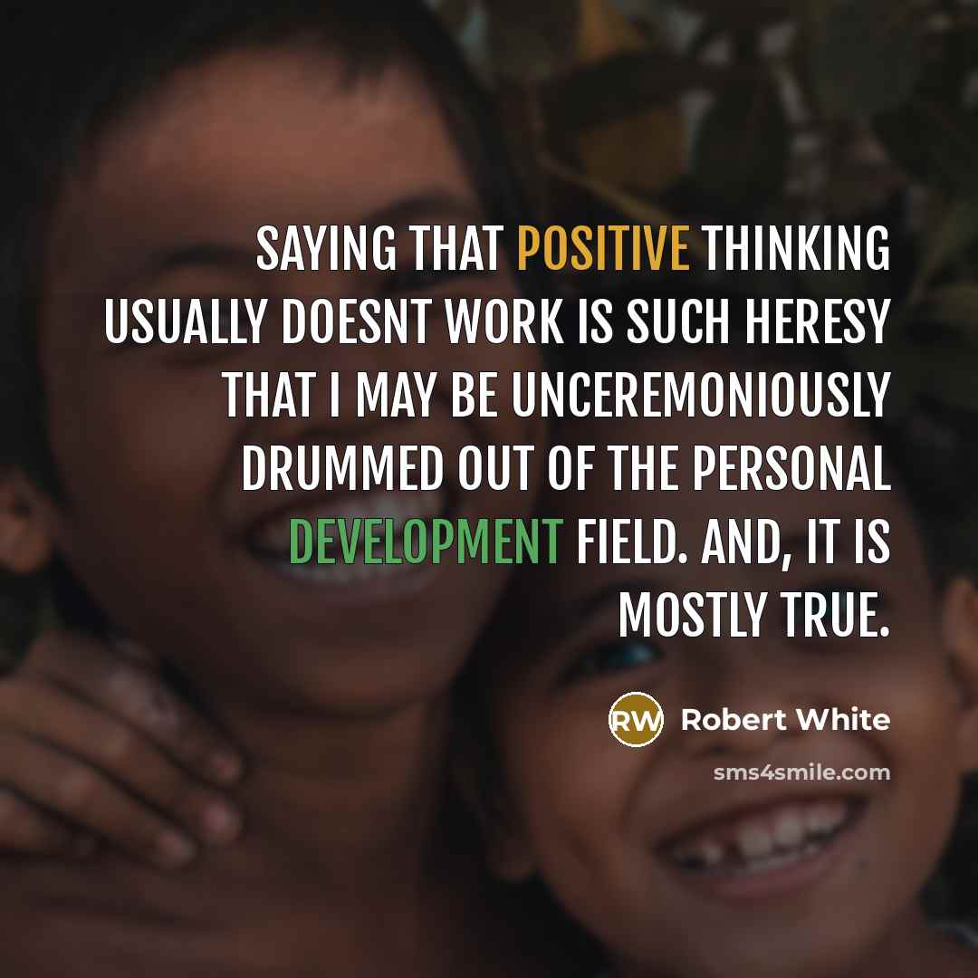 “Saying that positive thinking usually doesnt work is such heresy that I may be unceremoniously drummed out of the personal development field. And, it is mostly true.” quote by Robert White