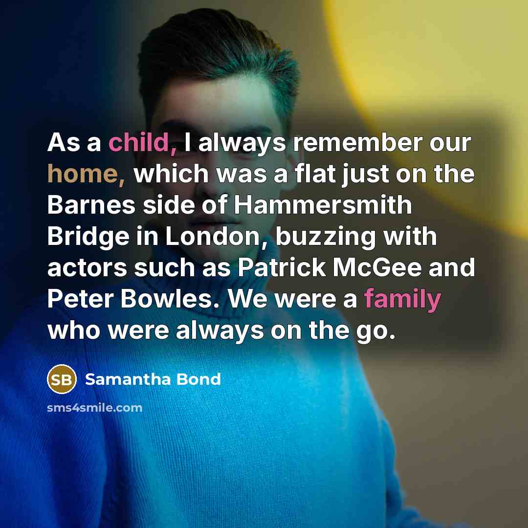 “As a child, I always remember our home, which was a flat just on the Barnes side of Hammersmith Bridge in London, buzzing with actors such as Patrick McGee and Peter Bowles. We were a family who were always on the go.” quote by Samantha Bond