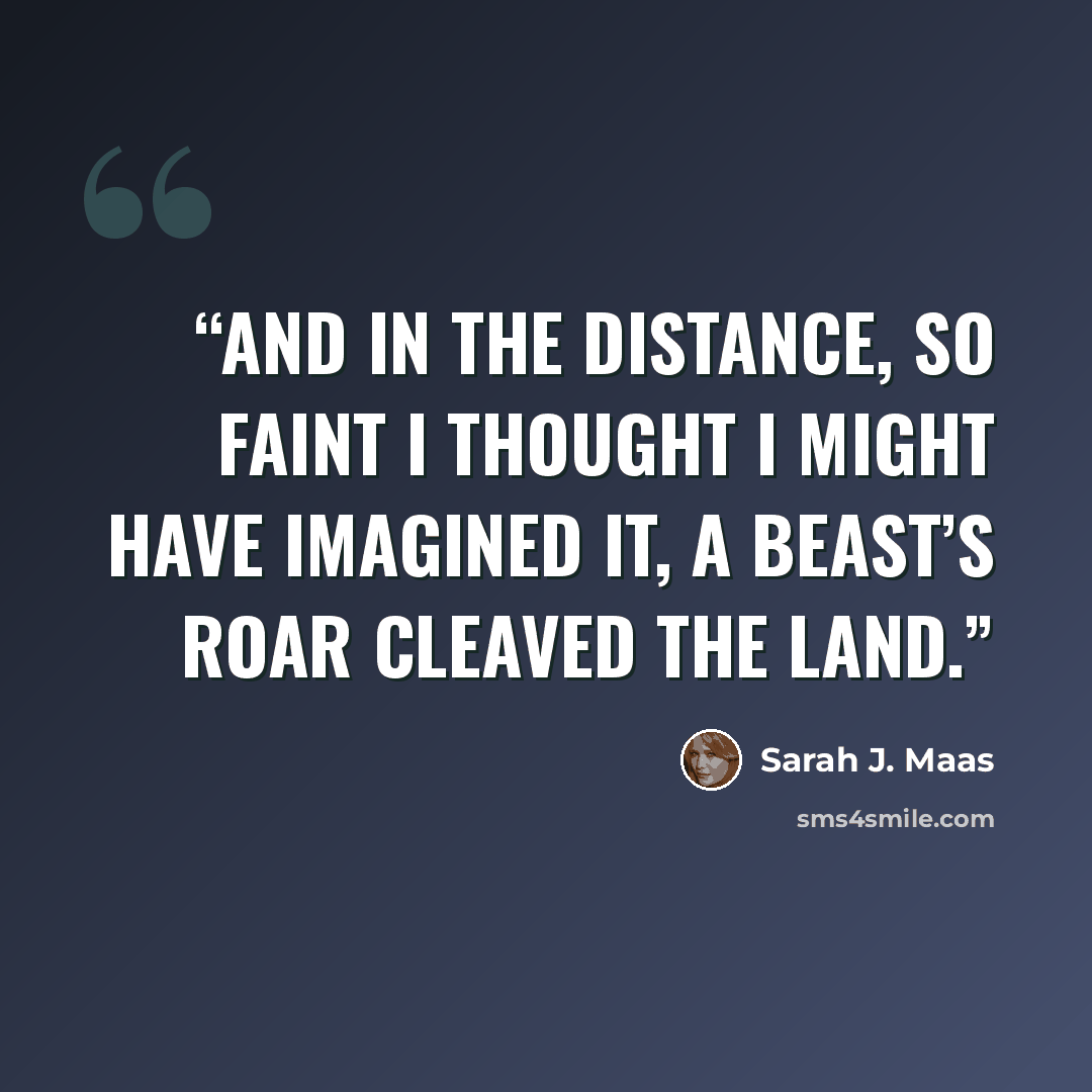 “And in the distance, so faint I thought I might have imagined it, a beast’s roar cleaved the land.” quote by Sarah J. Maas