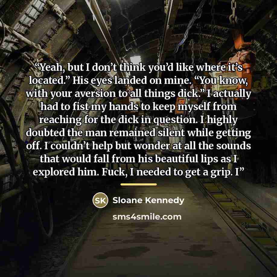 “Yeah, but I don’t think you’d like where it’s located.” His eyes landed on mine. “You know, with your aversion to all things dick.” I actually had to fist my hands to keep myself from reaching for the dick in question. I highly doubted the man remained silent while getting off. I couldn’t help but…” quote by Sloane Kennedy
