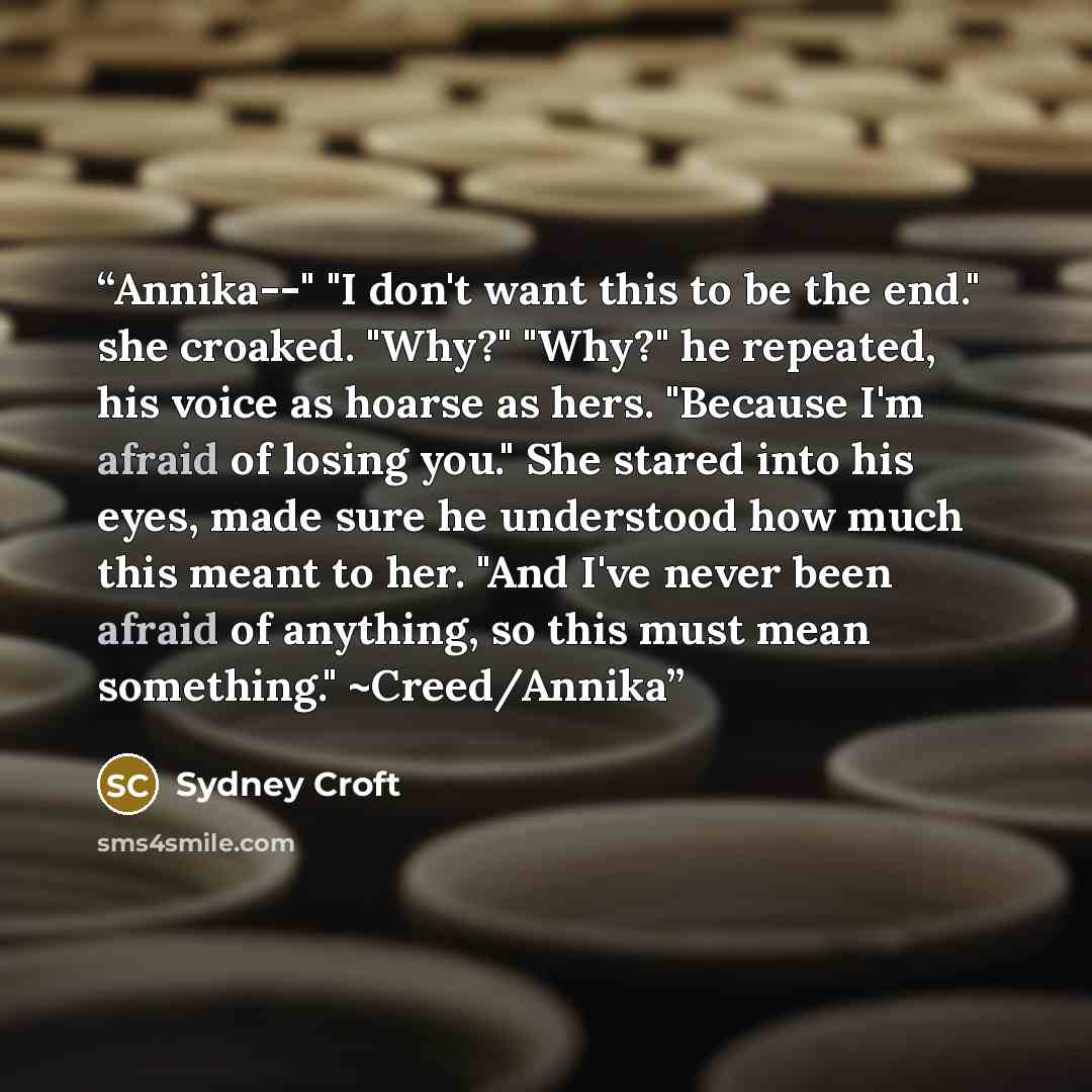 “Annika--" "I don't want this to be the end." she croaked. "Why?" "Why?" he repeated, his voice as hoarse as hers. "Because I'm afraid of losing you." She stared into his eyes, made sure he understood how much this meant to her. "And I've never been afraid of anything, so this must mean something."…” quote by Sydney Croft