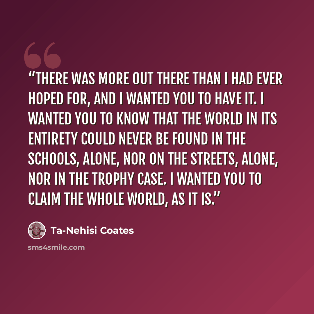 “There was more out there than I had ever hoped for, and I wanted you to have it. I wanted you to know that the world in its entirety could never be found in the schools, alone, nor on the streets, alone, nor in the trophy case. I wanted you to claim the whole world, as it is.” quote by Ta-Nehisi Coates